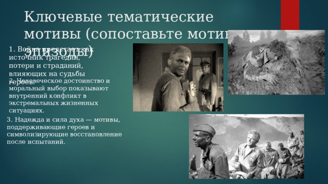Ключевые тематические мотивы (сопоставьте мотивы и эпизоды)   1. Война предстает как источник трагедии, потери и страданий, влияющих на судьбы героев. 2. Человеческое достоинство и моральный выбор показывают внутренний конфликт в экстремальных жизненных ситуациях. 3. Надежда и сила духа — мотивы, поддерживающие героев и символизирующие восстановление после испытаний. 