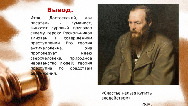 Вывод. Итак, Достоевский, как писатель – гуманист, выносит суровый приговор своему герою: Раскольников виновен в совершённом преступлении. Его теория античеловечна, она проповедует идею сверхчеловека, природное неравенство людей; теория преступна по средствам достижения. «Счастье нельзя купить злодейством»  Ф.М. Достоевский 