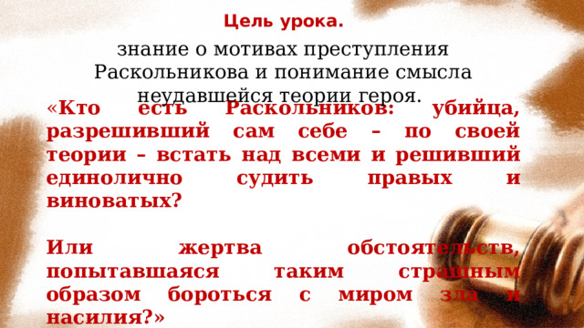 Цель урока. знание о мотивах преступления Раскольникова и понимание смысла неудавшейся теории героя. « Кто есть Раскольников: убийца, разрешивший сам себе – по своей теории – встать над всеми и решивший единолично судить правых и виноватых?  Или жертва обстоятельств, попытавшаяся таким страшным образом бороться с миром зла и насилия?» 