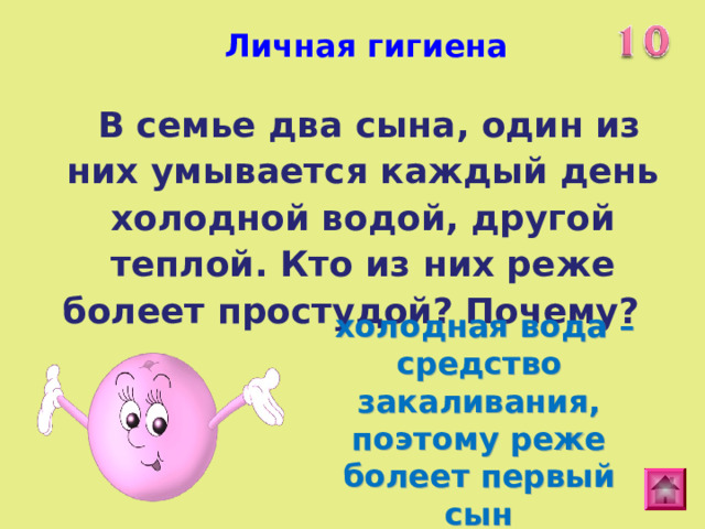 Личная гигиена   В семье два сына, один из них умывается каждый день холодной водой, другой теплой. Кто из них реже болеет простудой? Почему?  холодная вода – средство закаливания, поэтому реже болеет первый сын 