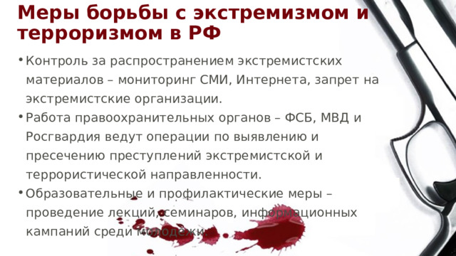 Меры борьбы с экстремизмом и терроризмом в РФ Контроль за распространением экстремистских материалов – мониторинг СМИ, Интернета, запрет на экстремистские организации. Работа правоохранительных органов – ФСБ, МВД и Росгвардия ведут операции по выявлению и пресечению преступлений экстремистской и террористической направленности. Образовательные и профилактические меры – проведение лекций, семинаров, информационных кампаний среди молодежи. 