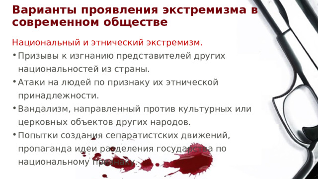Варианты проявления экстремизма в современном обществе Национальный и этнический экстремизм. Призывы к изгнанию представителей других национальностей из страны. Атаки на людей по признаку их этнической принадлежности. Вандализм, направленный против культурных или церковных объектов других народов. Попытки создания сепаратистских движений, пропаганда идеи разделения государства по национальному признаку. 