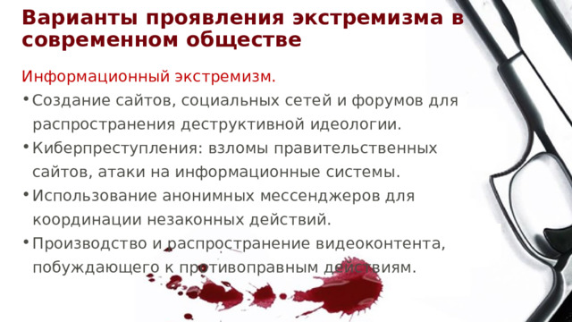 Варианты проявления экстремизма в современном обществе Информационный экстремизм. Создание сайтов, социальных сетей и форумов для распространения деструктивной идеологии. Киберпреступления: взломы правительственных сайтов, атаки на информационные системы. Использование анонимных мессенджеров для координации незаконных действий. Производство и распространение видеоконтента, побуждающего к противоправным действиям. 
