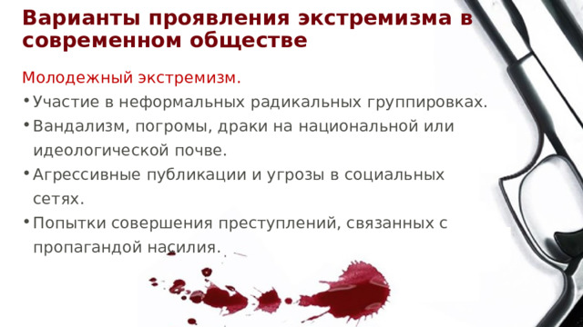 Варианты проявления экстремизма в современном обществе Молодежный экстремизм. Участие в неформальных радикальных группировках. Вандализм, погромы, драки на национальной или идеологической почве. Агрессивные публикации и угрозы в социальных сетях. Попытки совершения преступлений, связанных с пропагандой насилия. 