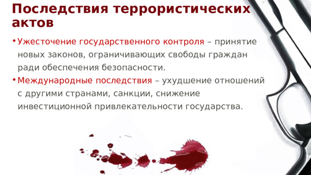 Последствия террористических актов Ужесточение государственного контроля – принятие новых законов, ограничивающих свободы граждан ради обеспечения безопасности. Международные последствия – ухудшение отношений с другими странами, санкции, снижение инвестиционной привлекательности государства. 