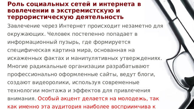 Роль социальных сетей и интернета в вовлечении в экстремистскую и террористическую деятельность Завлечение через Интернет происходит незаметно для окружающих. Человек постепенно попадает в информационный пузырь, где формируется специфическая картина мира, основанная на искаженных фактах и манипулятивных утверждениях. Многие радикальные организации разрабатывают профессионально оформленные сайты, ведут блоги, создают видеоролики, используя современные технологии монтажа и эффектов для привлечения внимания. Особый акцент делается на молодежь, так как именно эта аудитория наиболее восприимчива к визуальной подаче информации. 