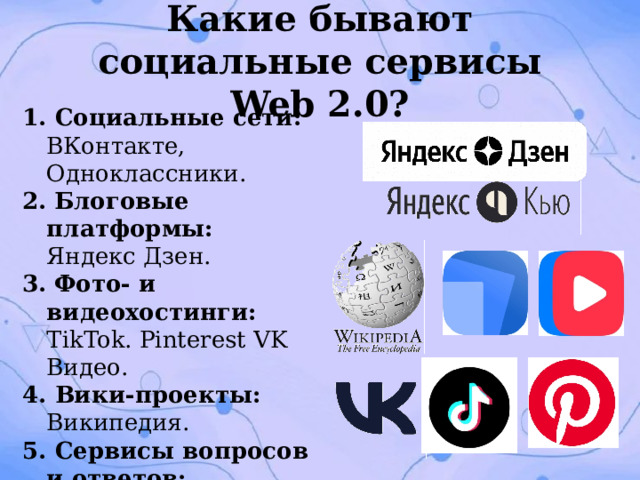 Какие бывают социальные сервисы Web 2.0? 1. Социальные сети: ВКонтакте, Одноклассники. 2.  Блоговые платформы: Яндекс Дзен. 3.  Фото‑ и видеохостинги: TikTok. Pinterest VK Видео. 4. Вики‑проекты: Википедия. 5. Сервисы вопросов и ответов: Яндекс Кью. 6. Совместные редакторы: Google Docs, Яндекс Документы. 