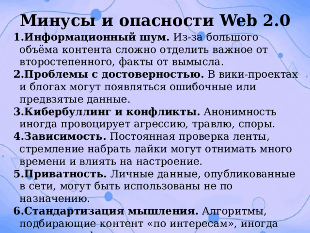 Минусы и опасности Web 2.0 Информационный шум. Из‑за большого объёма контента сложно отделить важное от второстепенного, факты от вымысла. Проблемы с достоверностью. В вики‑проектах и блогах могут появляться ошибочные или предвзятые данные. Кибербуллинг и конфликты. Анонимность иногда провоцирует агрессию, травлю, споры. Зависимость. Постоянная проверка ленты, стремление набрать лайки могут отнимать много времени и влиять на настроение. Приватность. Личные данные, опубликованные в сети, могут быть использованы не по назначению. Стандартизация мышления. Алгоритмы, подбирающие контент «по интересам», иногда создают «информационные пузыри», где человек видит только то, что подтверждает его взгляды. 