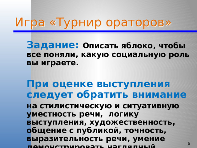 Игра «Турнир ораторов» Задание: Описать яблоко, чтобы все поняли, какую социальную роль вы играете.  При оценке выступления следует обратить внимание на стилистическую и ситуативную уместность речи, логику выступления, художественность, общение с публикой, точность, выразительность речи, умение демонстрировать наглядный материал.   