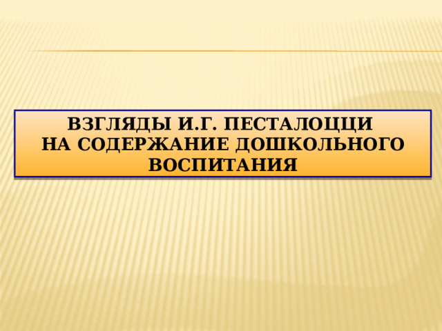ВЗГЛЯДЫ И.Г. ПЕСТАЛОЦЦИ НА СОДЕРЖАНИЕ ДОШКОЛЬНОГО ВОСПИТАНИЯ  