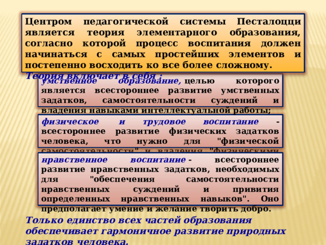 Центром педагогической системы Песталоцци является теория элементарного образования, согласно которой процесс воспитания должен начинаться с самых простейших элементов и постепенно восходить ко все более сложному. Теория включает в себя : умственное образование,  целью которого является всестороннее развитие умственных задатков, самостоятельности суждений и владения навыками интеллектуальной работы; физическое  и трудовое воспитание - всестороннее развитие физических задатков человека, что нужно для 
