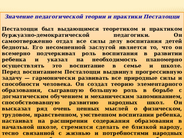 Значение педагогической теории и практики Песталоцци  Песталоцци был выдающимся теоретиком и практиком буржуазно-демократической педагогики. Он самоотверженно отдал все силы делу воспитания детей бедноты. Его несомненной заслугой является то, что он всемерно подчеркивал роль воспитания в развитии ребенка и указал на необходимость планомерно осуществлять это воспитание в семье и школе.  Перед воспитанием Песталоцци выдвинул прогрессивную задачу — гармонически развивать все природные силы и способности человека. Он создал теорию элементарного образования, сыгравшую большую роль в борьбе с догматическим обучением и механическим запоминанием, способствовавшую развитию народных школ. Он высказал ряд очень ценных мыслей о физическом, трудовом, нравственном, умственном воспитании ребенка, настаивал на расширении содержания образования в начальной школе, стремился сделать ее близкой народу, тесно связанной с жизнью и потребностями народных масс, уделял большое внимание трудовому обучению детей, их подготовке к жизни.    