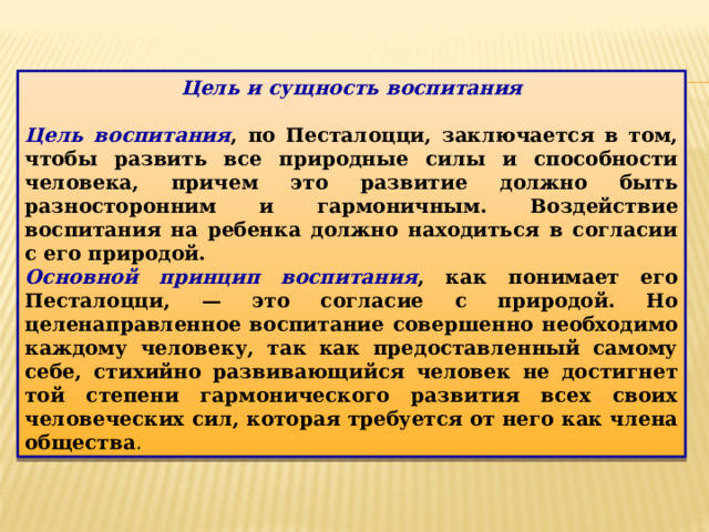 Цель и сущность воспитания  Цель воспитания , по Песталоцци, заключается в том, чтобы развить все природные силы и способности человека, причем это развитие должно быть разносторонним и гармоничным. Воздействие воспитания на ребенка должно находиться в согласии с его природой. Основной принцип воспитания , как понимает его Песталоцци, — это согласие с природой. Но целенаправленное воспитание совершенно необходимо каждому человеку, так как предоставленный самому себе, стихийно развивающийся человек не достигнет той степени гармонического развития всех своих человеческих сил, которая требуется от него как члена общества . 