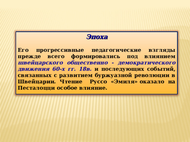 Эпоха  Его прогрессивные педагогические взгляды прежде всего формировались под влиянием швейцарского общественно - демократического движения 60-х гг. 18в. и последующих событий, связанных с развитием буржуазной революции в Швейцарии. Чтение Руссо «Эмиля» оказало на Песталоцци особое влияние. 