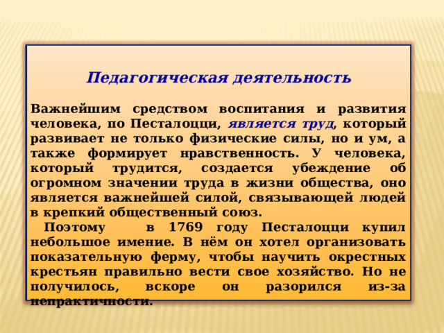 Педагогическая деятельность  Важнейшим средством воспитания и развития человека, по Песталоцци, является труд , который развивает не только физические силы, но и ум, а также формирует нравственность. У человека, который трудится, создается убеждение об огромном значении труда в жизни общества, оно является важнейшей силой, связывающей людей в крепкий общественный союз.  Поэтому в 1769 году Песталоцци купил небольшое имение. В нём он хотел организовать показательную ферму, чтобы научить окрестных крестьян правильно вести свое хозяйство. Но не получилось, вскоре он разорился из-за непрактичности. 