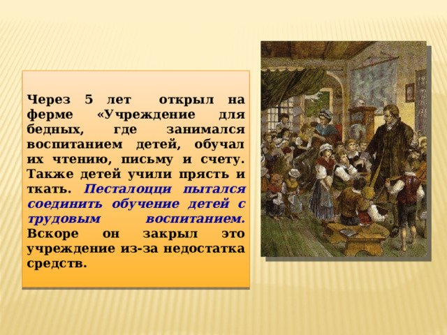 Через 5 лет открыл на ферме «Учреждение для бедных, где занимался воспитанием детей, обучал их чтению, письму и счету. Также детей учили прясть и ткать. Песталоцци пытался соединить обучение детей с трудовым воспитанием. Вскоре он закрыл это учреждение из-за недостатка средств.  