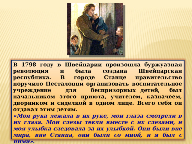В 1798 году в Швейцарии произошла буржуазная революция и была создана Швейцарская республика. В городе Станце правительство поручило Песталоцци организовать воспитательное учреждение для беспризорных детей, был начальником этого приюта, учителем, казначеем, дворником и сиделкой в одном лице. Всего себя он отдавал этим детям. «Моя рука лежала в их руке, мои глаза смотрели в их глаза. Мои слезы текли вместе с их слезами, и моя улыбка следовала за их улыбкой. Они были вне мира, вне Станца, они были со мной, и я был с ними». Приют просуществовал недолго, здание потребовалось для нужд госпиталя.  