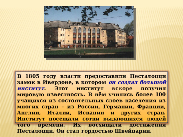 В 1805 году власти предоставили Песталоцци замок в Ивердоне, в котором он создал большой институт . Этот институт вскоре получил мировую известность. В нём учились более 100 учащихся из состоятельных слоев населения из многих стран – из России, Германии, Франции, Англии, Италии, Испании и других стран. Институт посещали сотни выдающихся людей того времени. Их восхищали достижения Песталоцци. Он стал гордостью Швейцарии. 