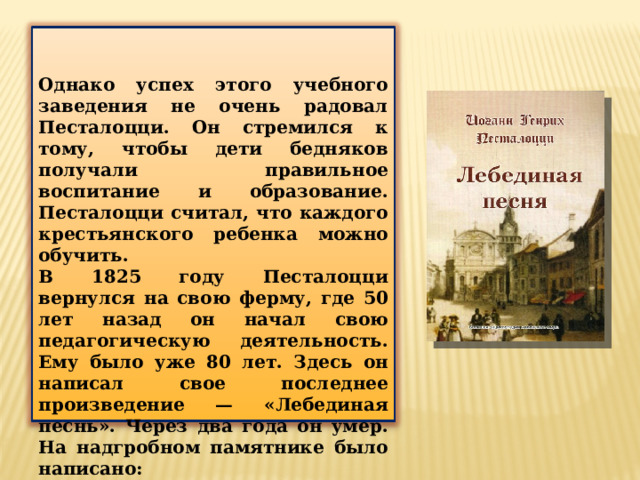Однако успех этого учебного заведения не очень радовал Песталоцци. Он стремился к тому, чтобы дети бедняков получали правильное воспитание и образование. Песталоцци считал, что каждого крестьянского ребенка можно обучить. В 1825 году Песталоцци вернулся на свою ферму, где 50 лет назад он начал свою педагогическую деятельность. Ему было уже 80 лет. Здесь он написал свое последнее произведение — «Лебединая песнь». Через два года он умер. На надгробном памятнике было написано: «Все для других, ничего для себя». 