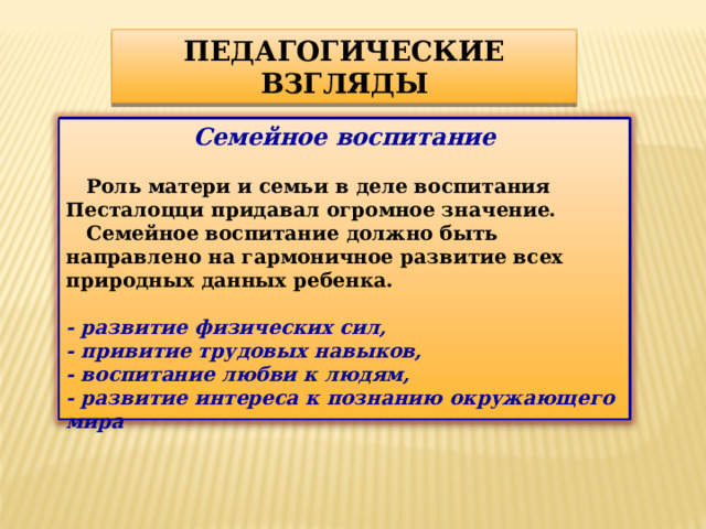 ПЕДАГОГИЧЕСКИЕ ВЗГЛЯДЫ Семейное воспитание   Роль матери и семьи в деле воспитания Песталоцци придавал огромное значение.  Семейное воспитание должно быть направлено на гармоничное развитие всех природных данных ребенка.  - развитие физических сил, - привитие трудовых навыков, - воспитание любви к людям, - развитие интереса к познанию окружающего мира  