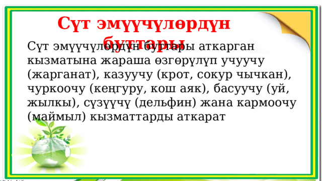 Сүт эмүүчүлөрдүн буттары Сүт эмүүчүлөрдүн буттары аткарган кызматына жараша өзгөрүлүп учуучу (жарганат), казуучу (крот, сокур чычкан), чуркоочу (кеңгуру, кош аяк), басуучу (уй, жылкы), сүзүүчү (дельфин) жана кармоочу (маймыл) кызматтарды аткарат 