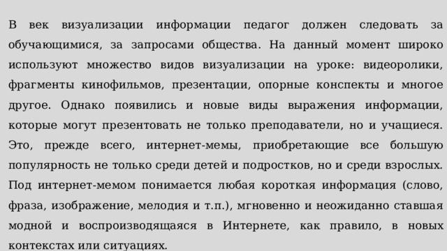 В век визуализации информации педагог должен следовать за обучающимися, за запросами общества. На данный момент широко используют множество видов визуализации на уроке: видеоролики, фрагменты кинофильмов, презентации, опорные конспекты и многое другое. Однако появились и новые виды выражения информации, которые могут презентовать не только преподаватели, но и учащиеся. Это, прежде всего, интернет-мемы, приобретающие все большую популярность не только среди детей и подростков, но и среди взрослых. Под интернет-мемом понимается любая короткая информация (слово, фраза, изображение, мелодия и т.п.), мгновенно и неожиданно ставшая модной и воспроизводящаяся в Интернете, как правило, в новых контекстах или ситуациях. 