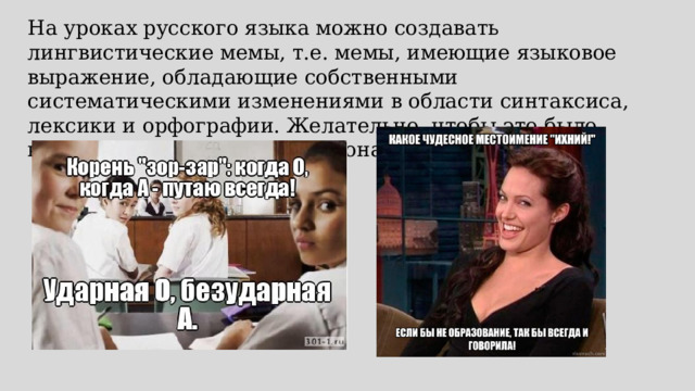 На уроках русского языка можно создавать лингвистические мемы, т.е. мемы, имеющие языковое выражение, обладающие собственными систематическими изменениями в области синтаксиса, лексики и орфографии. Желательно, чтобы это было краткое высказывание эмоционального характера. 