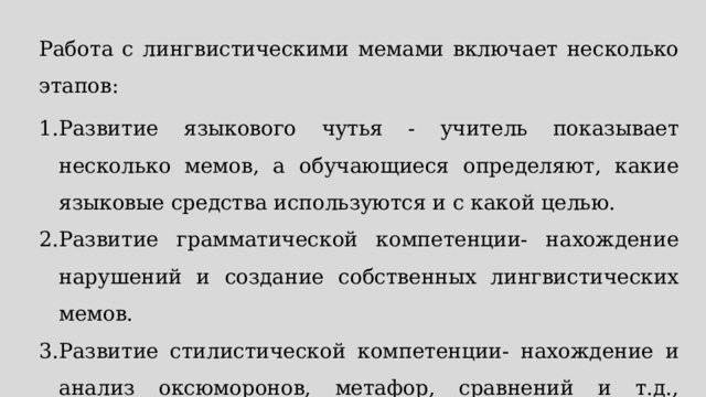 Работа с лингвистическими мемами включает несколько этапов: Развитие языкового чутья - учитель показывает несколько мемов, а обучающиеся определяют, какие языковые средства используются и с какой целью. Развитие грамматической компетенции- нахождение нарушений и создание собственных лингвистических мемов. Развитие стилистической компетенции- нахождение и анализ оксюморонов, метафор, сравнений и т.д., создание собственных мемов. 