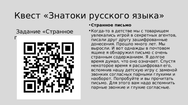 Квест «Знатоки русского языка» Странное письмо Когда-то в детстве мы с товарищем увлекались игрой в секретных агентов, писали друг другу зашифрованные донесения. Прошло много лет. Мы выросли. И вот однажды в почтовом ящике я обнаружил письмо с очень странным содержанием. Я долгое время думал, что оно означает. Спустя некоторое время я расшифровал его, вспомнив нашу детскую игру с заменой звонких согласных парными глухими и наоборот. Попробуйте и вы прочитать письмо. Для этого вам надо вспомнить парные звонкие и глухие согласные.  Задание «Странное письмо» 