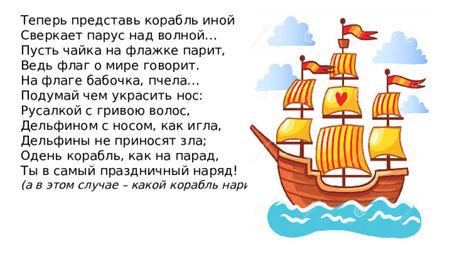 Теперь представь корабль иной Сверкает парус над волной… Пусть чайка на флажке парит, Ведь флаг о мире говорит. На флаге бабочка, пчела… Подумай чем украсить нос: Русалкой с гривою волос, Дельфином с носом, как игла, Дельфины не приносят зла; Одень корабль, как на парад, Ты в самый праздничный наряд! (а в этом случае – какой корабль нарисуешь?) 