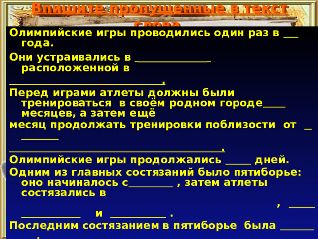 Впишите пропущенные в текст слова. Олимпийские игры проводились один раз в  года. Они устраивались в    расположенной в  . Перед играми атлеты должны были тренироваться в своём родном городе  месяцев, а затем ещё месяц продолжать тренировки поблизости от    .  Олимпийские игры продолжались  дней. Одним из главных состязаний было пятиборье: оно начиналось с  , затем атлеты состязались в ,  и  . Последним состязанием в пятиборье была  . Наряду с пятиборьем любимыми видами состязаний были  . В последний день Олимпийских игр победители получали награды, это были   . 
