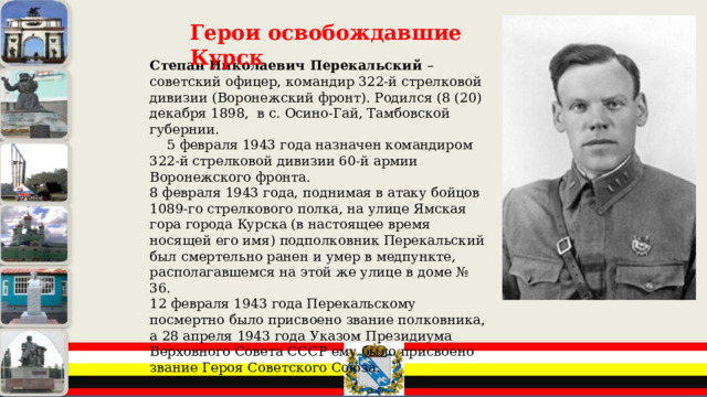 Герои освобождавшие Курск Степан Николаевич Перекальский – советский офицер, командир 322-й стрелковой дивизии (Воронежский фронт). Родился (8 (20) декабря 1898, в с. Осино-Гай, Тамбовской губернии.  5 февраля 1943 года назначен командиром 322-й стрелковой дивизии 60-й армии Воронежского фронта. 8 февраля 1943 года, поднимая в атаку бойцов 1089-го стрелкового полка, на улице Ямская гора города Курска (в настоящее время носящей его имя) подполковник Перекальский был смертельно ранен и умер в медпункте, располагавшемся на этой же улице в доме № 36. 12 февраля 1943 года Перекальскому посмертно было присвоено звание полковника, а 28 апреля 1943 года Указом Президиума Верховного Совета СССР ему было присвоено звание Героя Советского Союза. 