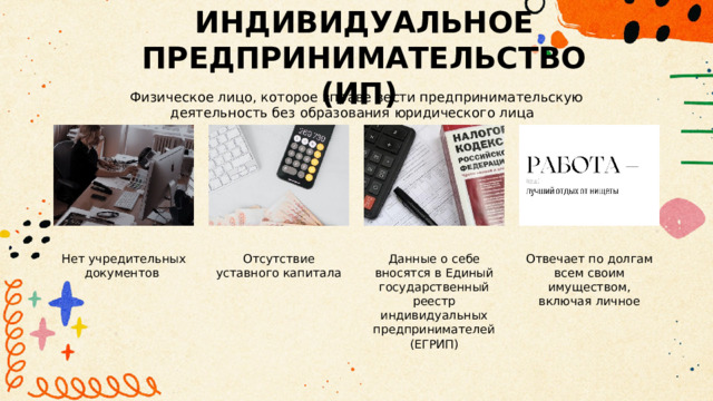 ИНДИВИДУАЛЬНОЕ ПРЕДПРИНИМАТЕЛЬСТВО (ИП) Физическое лицо, которое вправе вести предпринимательскую деятельность без образования юридического лица Нет учредительных документов Отсутствие уставного капитала Данные о себе вносятся в Единый государственный реестр индивидуальных предпринимателей (ЕГРИП) Отвечает по долгам всем своим имуществом, включая личное 