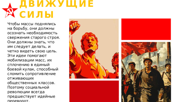 ДВИЖУЩИЕ СИЛЫ Чтобы массы поднялись на борьбу, они должны осознать необходимость свержения старого строя. Они должны знать, что им следует делать, и четко видеть свою цель. Эти идеи помогают мобилизации масс, их сплочению в единый боевой кулак, способный сломить сопротивление отживающих общественных классов. Поэтому социальной революции всегда предшествует идейные переворот. 