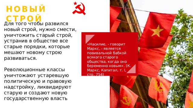 НОВЫЙ СТРОЙ Для того чтобы развился новый строй, нужно смести, уничтожить старый строй, устранив в обществе все старые порядки, которые мешают новому строю развиваться. Революционные классы уничтожают устаревшую политическую и правовую надстройку, ликвидируют старую и создают новую государственную власть «Насилие, - говорит Маркс, - является повивальной бабкой всякого старого общества, когда оно беременно новым». (К. Маркс, Капитал, т. I, стр. 754) 