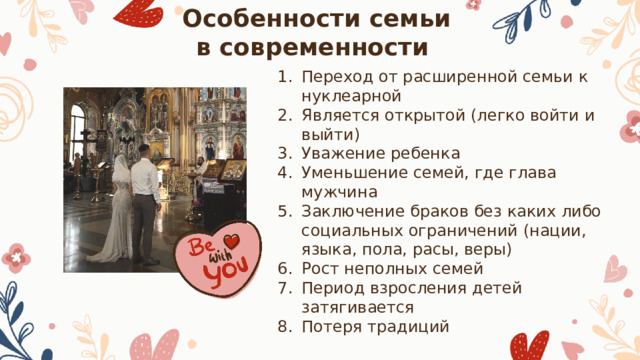 Особенности семьи в современности Переход от расширенной семьи к нуклеарной Является открытой (легко войти и выйти) Уважение ребенка Уменьшение семей, где глава мужчина Заключение браков без каких либо социальных ограничений (нации, языка, пола, расы, веры) Рост неполных семей Период взросления детей затягивается Потеря традиций 