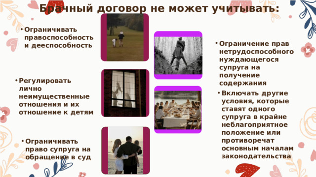 Брачный договор не может учитывать: Ограничивать правоспособность и дееспособность Ограничение прав нетрудоспособного нуждающегося супруга на получение содержания Регулировать лично неимущественные отношения и их отношение к детям Включать другие условия, которые ставят одного супруга в крайне неблагоприятное положение или противоречат основным началам законодательства Ограничивать право супруга на обращение в суд 