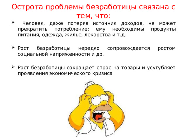 Острота проблемы безработицы связана с тем, что:  Человек, даже потеряв источник доходов, не может прекратить потребление: ему необходимы продукты питания, одежда, жилье, лекарства и т.д. Рост безработицы нередко сопровождается ростом социальной напряженности и др. Рост безработицы сокращает спрос на товары и усугубляет проявления экономического кризиса 