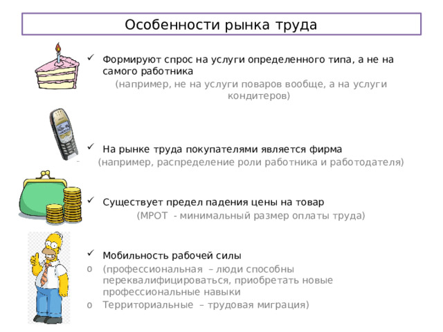 Особенности рынка труда Формируют спрос на услуги определенного типа, а не на самого работника (например, не на услуги поваров вообще, а на услуги кондитеров) На рынке труда покупателями является фирма (например, распределение роли работника и работодателя) Существует предел падения цены на товар (МРОТ - минимальный размер оплаты труда) Мобильность рабочей силы (профессиональная – люди способны переквалифицироваться, приобретать новые профессиональные навыки Территориальные – трудовая миграция) 