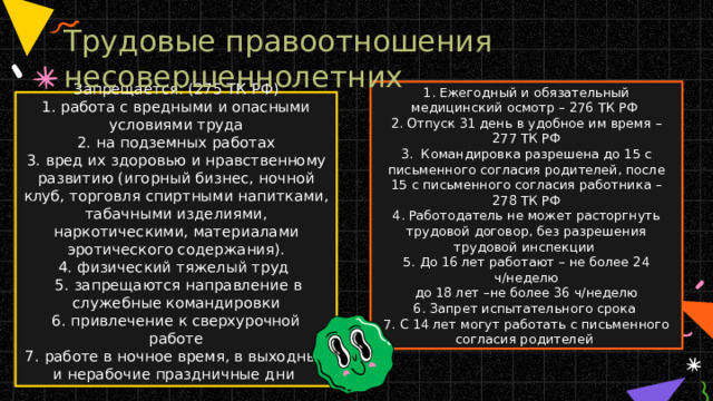Трудовые правоотношения несовершеннолетних 1. Ежегодный и обязательный медицинский осмотр – 276 ТК РФ  2. Отпуск 31 день в удобное им время – 277 ТК РФ  3. Командировка разрешена до 15 с письменного согласия родителей, после 15 с письменного согласия работника – 278 ТК РФ  4. Работодатель не может расторгнуть трудовой договор, без разрешения трудовой инспекции  5. До 16 лет работают – не более 24 ч/неделю  до 18 лет –не более 36 ч/неделю  6. Запрет испытательного срока  7. С 14 лет могут работать с письменного согласия родителей Запрещается: (275 ТК РФ)  1. работа с вредными и опасными условиями труда  2. на подземных работах  3. вред их здоровью и нравственному развитию (игорный бизнес, ночной клуб, торговля спиртными напитками, табачными изделиями, наркотическими, материалами эротического содержания).  4. физический тяжелый труд  5. запрещаются направление в служебные командировки  6. привлечение к сверхурочной работе  7. работе в ночное время, в выходные и нерабочие праздничные дни   
