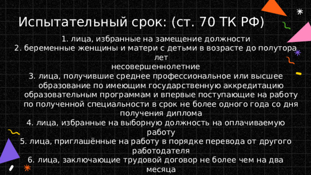 Испытательный срок: (ст. 70 ТК РФ) 1. лица, избранные на замещение должности 2. беременные женщины и матери с детьми в возрасте до полутора лет несовершеннолетние 3. лица, получившие среднее профессиональное или высшее образование по имеющим государственную аккредитацию образовательным программам и впервые поступающие на работу по полученной специальности в срок не более одного года со дня получения диплома 4. лица, избранные на выборную должность на оплачиваемую работу 5. лица, приглашённые на работу в порядке перевода от другого работодателя 6. лица, заключающие трудовой договор не более чем на два месяца 