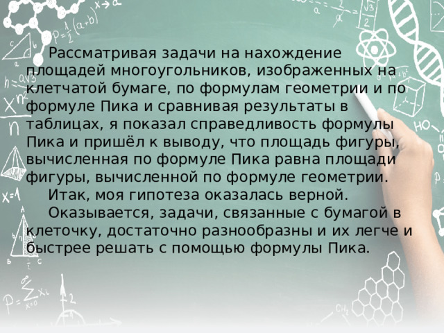  Рассматривая задачи на нахождение площадей многоугольников, изображенных на клетчатой бумаге, по формулам геометрии и по формуле Пика и сравнивая результаты в таблицах, я показал справедливость формулы Пика и приш ёл к выводу, что площадь фигуры, вычисленная по формуле Пика равна площади фигуры, вычисленной по формуле геометрии.  Итак, моя гипотеза оказалась верной.  Оказывается, задачи, связанные с бумагой в клеточку, достаточно разнообразны и их легче и быстрее решать с помощью формулы Пика. 