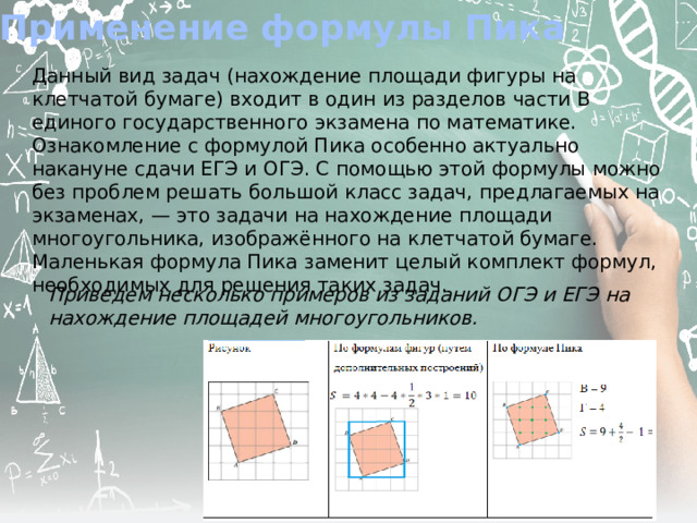 Применение формулы Пика Данный вид задач (нахождение площади фигуры на клетчатой бумаге) входит в один из разделов части В единого государственного экзамена по математике. Ознакомление с формулой Пика особенно актуально накануне сдачи ЕГЭ и ОГЭ. С помощью этой формулы можно без проблем решать большой класс задач, предлагаемых на экзаменах, — это задачи на нахождение площади многоугольника, изображённого на клетчатой бумаге. Маленькая формула Пика заменит целый комплект формул, необходимых для решения таких задач. Приведем несколько примеров из заданий ОГЭ и ЕГЭ на нахождение площадей многоугольников. 
