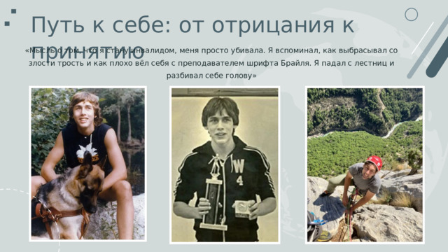 Путь к себе : от отрицания к принятию «Мысль о том, что я стану инвалидом, меня просто убивала. Я вспоминал, как выбрасывал со злости трость и как плохо вёл себя с преподавателем шрифта Брайля. Я падал с лестниц и разбивал себе голову» 