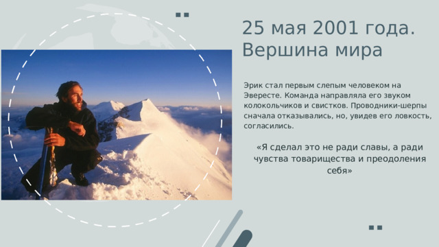 25 мая 2001 года . Вершина мира Эрик стал первым слепым человеком на Эвересте. Команда направляла его звуком колокольчиков и свистков. Проводники-шерпы сначала отказывались, но, увидев его ловкость, согласились. «Я сделал это не ради славы, а ради чувства товарищества и преодоления себя» 