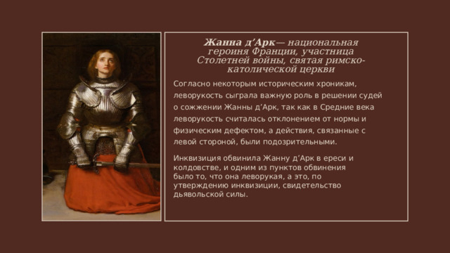 Жанна д’Арк — национальная героиня Франции, участница Столетней войны, святая римско-католической церкви Согласно некоторым историческим хроникам, леворукость сыграла важную роль в решении судей о сожжении Жанны д’Арк, так как в Средние века леворукость считалась отклонением от нормы и физическим дефектом, а действия, связанные с левой стороной, были подозрительными. Инквизиция обвинила Жанну д’Арк в ереси и колдовстве, и одним из пунктов обвинения было то, что она леворукая, а это, по утверждению инквизиции, свидетельство дьявольской силы. 