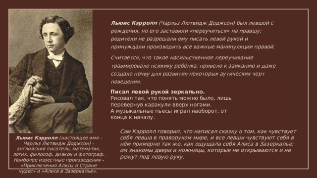 Льюис Кэрролл (Чарльз Лютвидж Доджсон) был левшой с рождения, но его заставили «переучиться» на правшу: родители не разрешали ему писать левой рукой и принуждали производить все важные манипуляции правой. Считается, что такое насильственное переучивание травмировало психику ребёнка, привело к заиканию и даже создало почву для развития некоторых аутических черт поведения.  Писал левой рукой зеркально. Рисовал так, что понять можно было, лишь перевернув каракули вверх ногами. А музыкальные пьесы играл наоборот, от конца к началу. Сам Кэрролл говорил, что написал сказку о том, как чувствует себя левша в праворуком мире, и все левши чувствуют себя в нём примерно так же, как ощущала себя Алиса в Зазеркалье: им знакомы двери и ножницы, которые не открываются и не режут под левую руку. Льюис Кэрролл (настоящее имя - Чарльз Лютвидж Доджсон) - английский писатель, математик, логик, философ, диакон и фотограф. Наиболее известные произведения - «Приключения Алисы в Стране чудес» и «Алиса в Зазеркалье». 