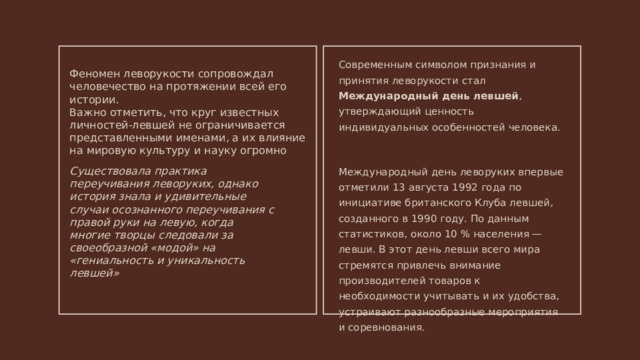 Современным символом признания и принятия леворукости стал Международный день левшей , утверждающий ценность индивидуальных особенностей человека. Международный день леворуких впервые отметили 13 августа 1992 года по инициативе британского Клуба левшей, созданного в 1990 году. По данным статистиков, около 10 % населения — левши. В этот день левши всего мира стремятся привлечь внимание производителей товаров к необходимости учитывать и их удобства, устраивают разнообразные мероприятия и соревнования. Феномен леворукости сопровождал человечество на протяжении всей его истории. Важно отметить, что круг известных личностей-левшей не ограничивается представленными именами, а их влияние на мировую культуру и науку огромно Существовала практика переучивания леворуких, однако история знала и удивительные случаи осознанного переучивания с правой руки на левую, когда многие творцы следовали за своеобразной «модой» на «гениальность и уникальность левшей» 