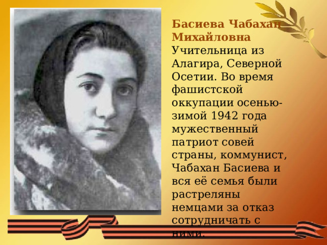 Басиева Чабахан Михайловна Учительница из Алагира, Северной Осетии. Во время фашистской оккупации осенью-зимой 1942 года мужественный патриот совей страны, коммунист, Чабахан Басиева и вся её семья были растреляны немцами за отказ сотрудничать с ними. 