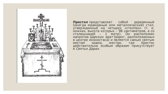 Престол  представляет собой деревянный (иногда мраморный или металлический) стол, утвержденный на четырех «столпах» (т. е. ножках, высота которых – 98 сантиметров, а со столешницей – 1 метр). Он расположен напротив  Царских врат  (ворот, расположенных в центре иконостаса) и является самым святым местом храма, местом, где Христос действительно особым образом присутствует в  Святых Дарах. 